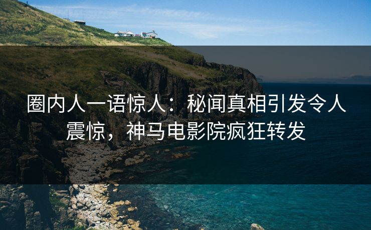 圈内人一语惊人：秘闻真相引发令人震惊，神马电影院疯狂转发