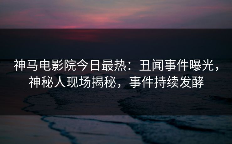神马电影院今日最热：丑闻事件曝光，神秘人现场揭秘，事件持续发酵