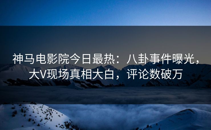 神马电影院今日最热：八卦事件曝光，大V现场真相大白，评论数破万