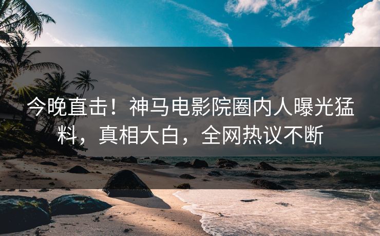 今晚直击！神马电影院圈内人曝光猛料，真相大白，全网热议不断