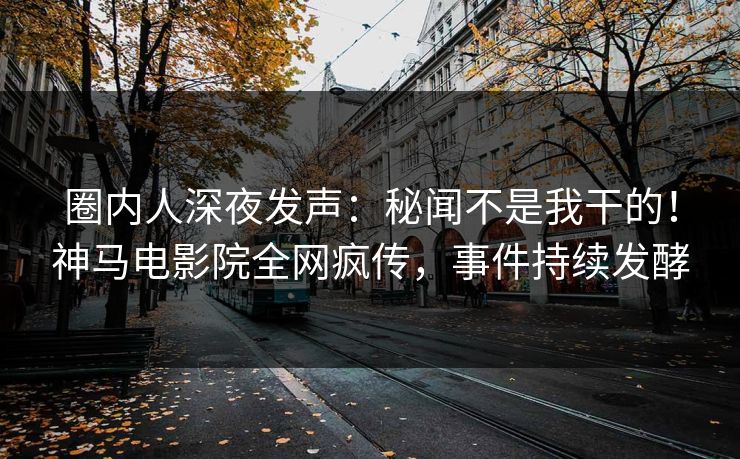 圈内人深夜发声：秘闻不是我干的！神马电影院全网疯传，事件持续发酵