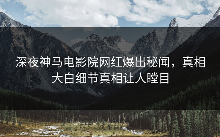深夜神马电影院网红爆出秘闻，真相大白细节真相让人瞠目