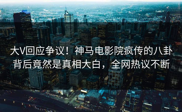 大V回应争议！神马电影院疯传的八卦背后竟然是真相大白，全网热议不断