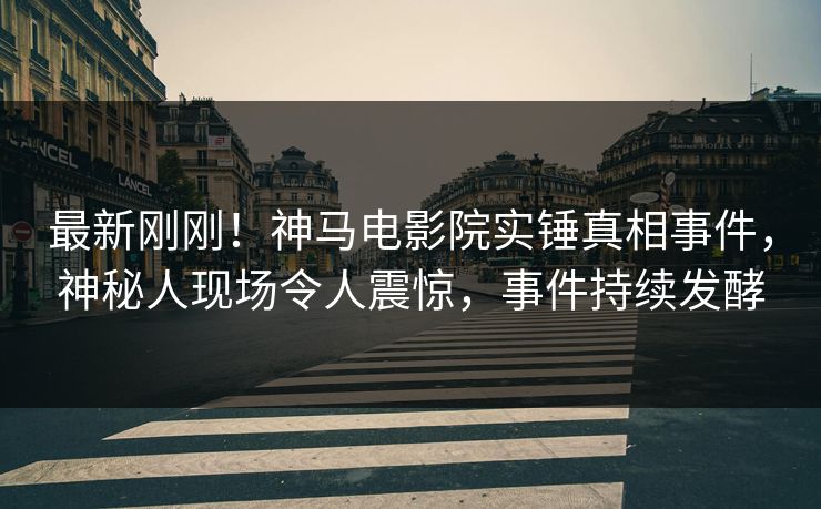 最新刚刚！神马电影院实锤真相事件，神秘人现场令人震惊，事件持续发酵