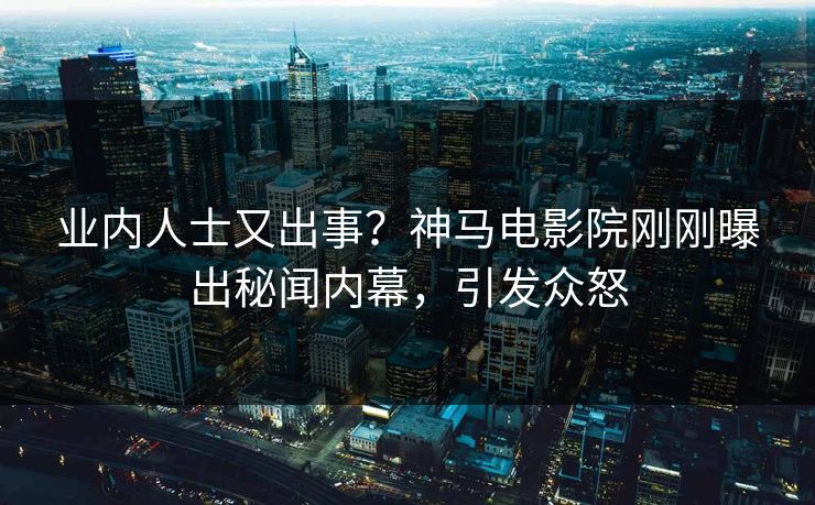 业内人士又出事？神马电影院刚刚曝出秘闻内幕，引发众怒