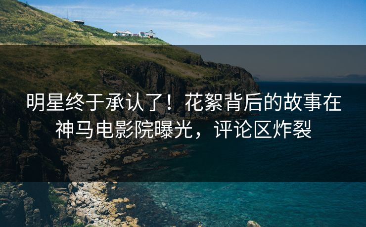 明星终于承认了！花絮背后的故事在神马电影院曝光，评论区炸裂