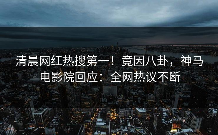 清晨网红热搜第一！竟因八卦，神马电影院回应：全网热议不断