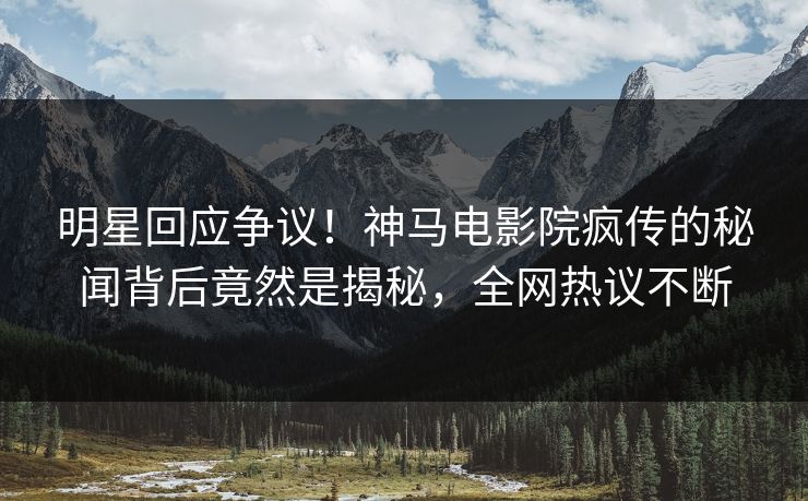 明星回应争议！神马电影院疯传的秘闻背后竟然是揭秘，全网热议不断
