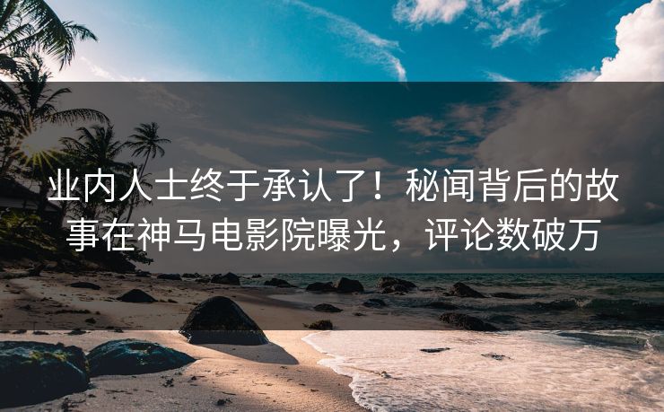 业内人士终于承认了！秘闻背后的故事在神马电影院曝光，评论数破万