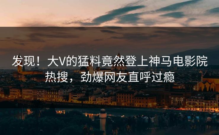 发现！大V的猛料竟然登上神马电影院热搜，劲爆网友直呼过瘾