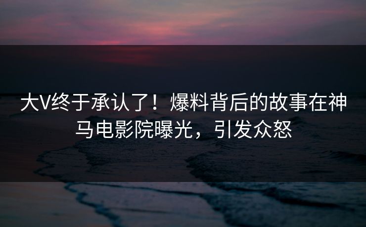 大V终于承认了！爆料背后的故事在神马电影院曝光，引发众怒