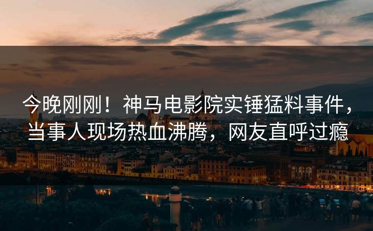 今晚刚刚！神马电影院实锤猛料事件，当事人现场热血沸腾，网友直呼过瘾