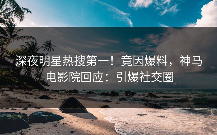 深夜明星热搜第一！竟因爆料，神马电影院回应：引爆社交圈