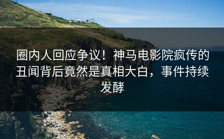 圈内人回应争议！神马电影院疯传的丑闻背后竟然是真相大白，事件持续发酵