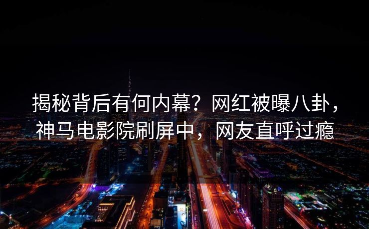 揭秘背后有何内幕？网红被曝八卦，神马电影院刷屏中，网友直呼过瘾