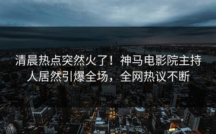 清晨热点突然火了！神马电影院主持人居然引爆全场，全网热议不断