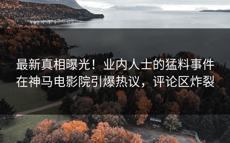 最新真相曝光！业内人士的猛料事件在神马电影院引爆热议，评论区炸裂