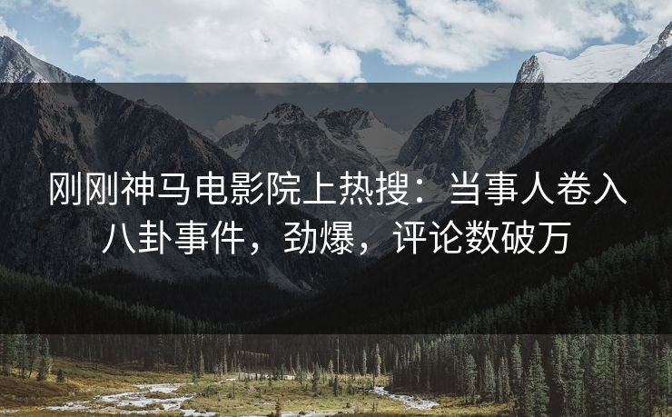 刚刚神马电影院上热搜：当事人卷入八卦事件，劲爆，评论数破万
