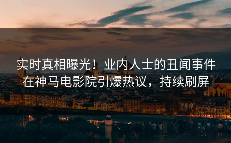 实时真相曝光！业内人士的丑闻事件在神马电影院引爆热议，持续刷屏