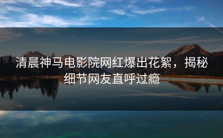 清晨神马电影院网红爆出花絮，揭秘细节网友直呼过瘾