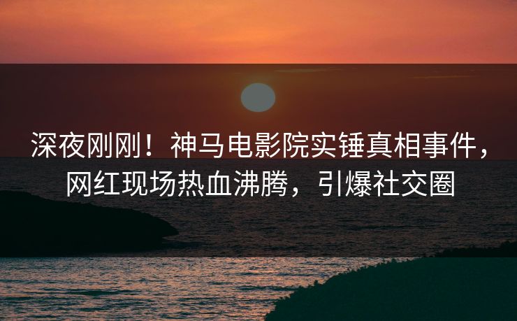 深夜刚刚！神马电影院实锤真相事件，网红现场热血沸腾，引爆社交圈