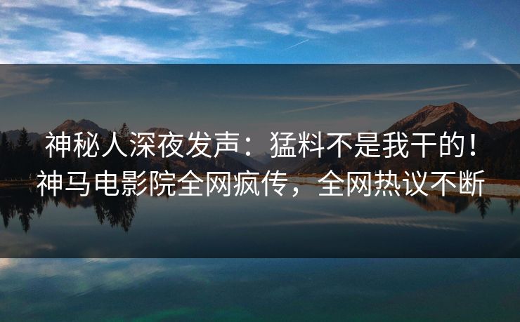 神秘人深夜发声：猛料不是我干的！神马电影院全网疯传，全网热议不断