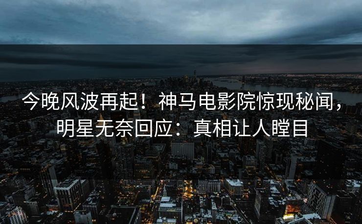 今晚风波再起！神马电影院惊现秘闻，明星无奈回应：真相让人瞠目
