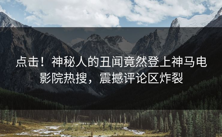 点击！神秘人的丑闻竟然登上神马电影院热搜，震撼评论区炸裂