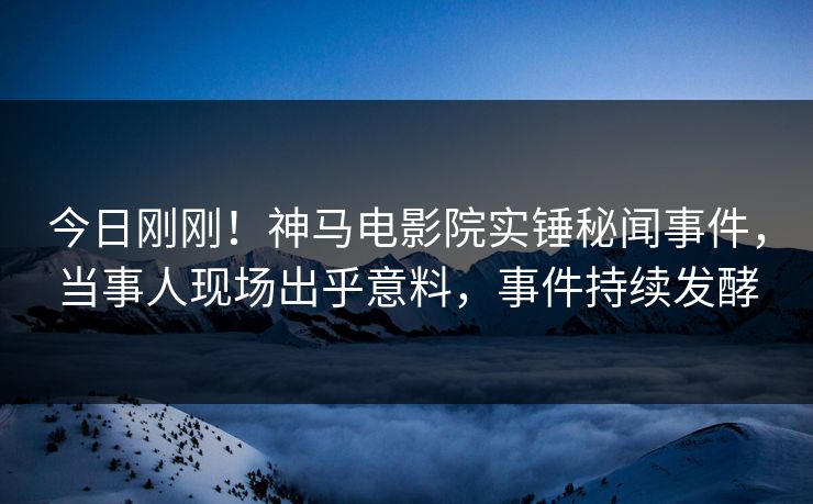 今日刚刚！神马电影院实锤秘闻事件，当事人现场出乎意料，事件持续发酵