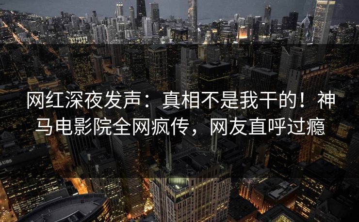 网红深夜发声：真相不是我干的！神马电影院全网疯传，网友直呼过瘾