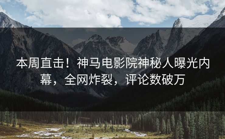 本周直击！神马电影院神秘人曝光内幕，全网炸裂，评论数破万