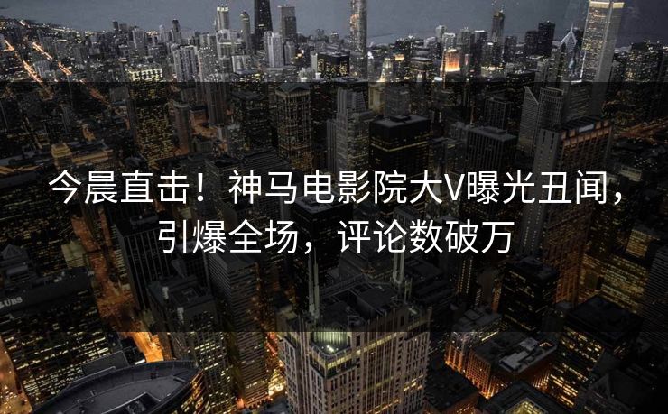 今晨直击！神马电影院大V曝光丑闻，引爆全场，评论数破万