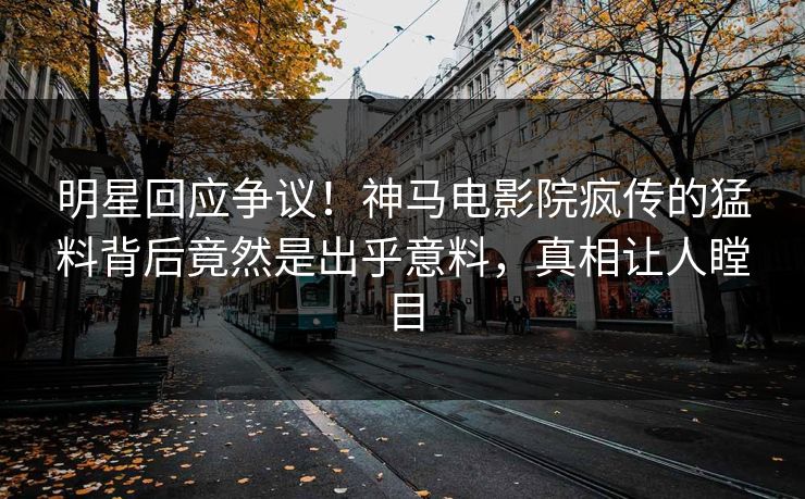 明星回应争议！神马电影院疯传的猛料背后竟然是出乎意料，真相让人瞠目