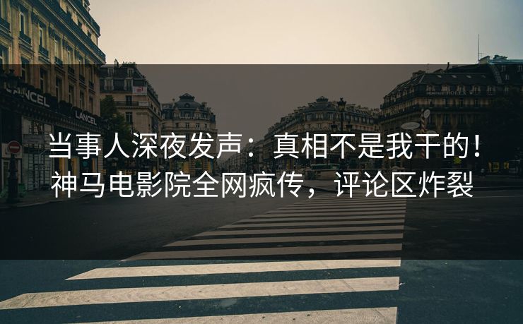 当事人深夜发声：真相不是我干的！神马电影院全网疯传，评论区炸裂