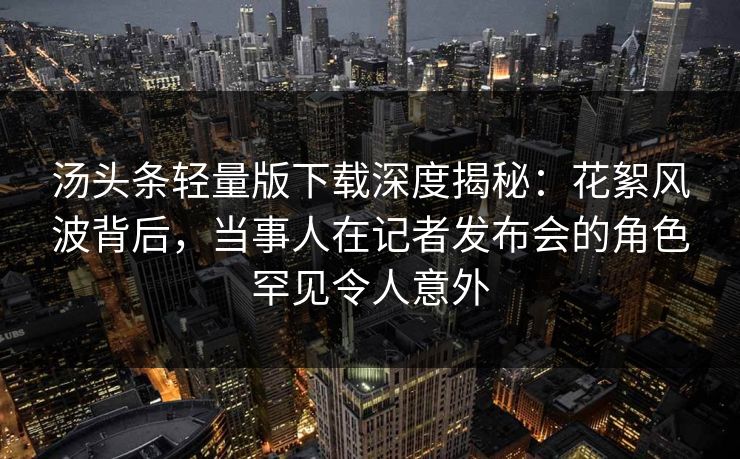 汤头条轻量版下载深度揭秘：花絮风波背后，当事人在记者发布会的角色罕见令人意外