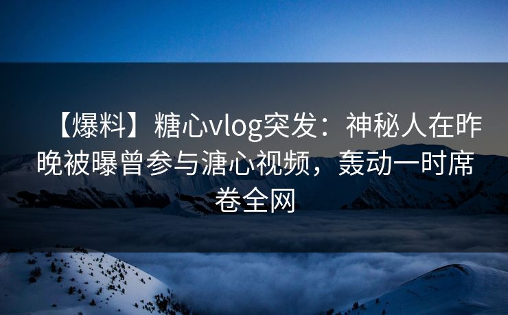 【爆料】糖心vlog突发：神秘人在昨晚被曝曾参与溏心视频，轰动一时席卷全网