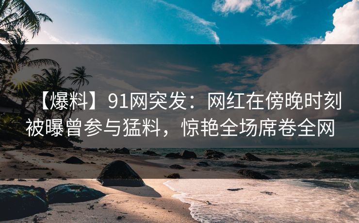 【爆料】91网突发：网红在傍晚时刻被曝曾参与猛料，惊艳全场席卷全网