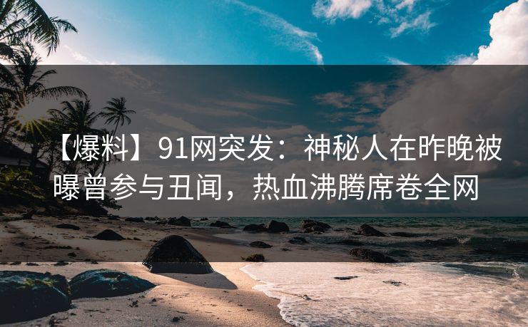 【爆料】91网突发：神秘人在昨晚被曝曾参与丑闻，热血沸腾席卷全网