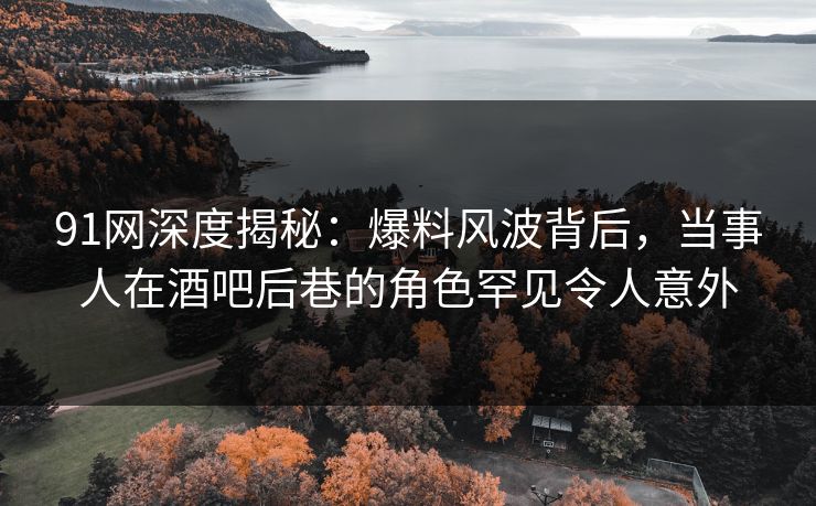 91网深度揭秘：爆料风波背后，当事人在酒吧后巷的角色罕见令人意外