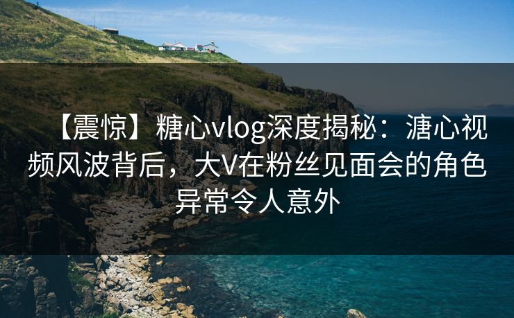 【震惊】糖心vlog深度揭秘：溏心视频风波背后，大V在粉丝见面会的角色异常令人意外