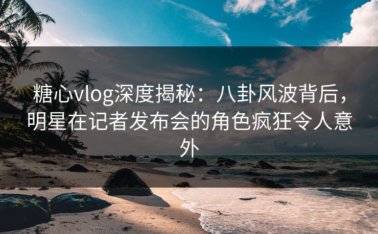 糖心vlog深度揭秘：八卦风波背后，明星在记者发布会的角色疯狂令人意外