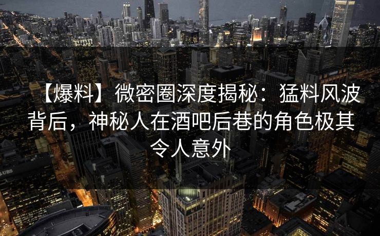 【爆料】微密圈深度揭秘：猛料风波背后，神秘人在酒吧后巷的角色极其令人意外