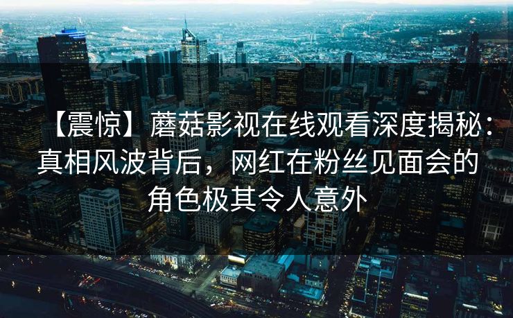 【震惊】蘑菇影视在线观看深度揭秘：真相风波背后，网红在粉丝见面会的角色极其令人意外