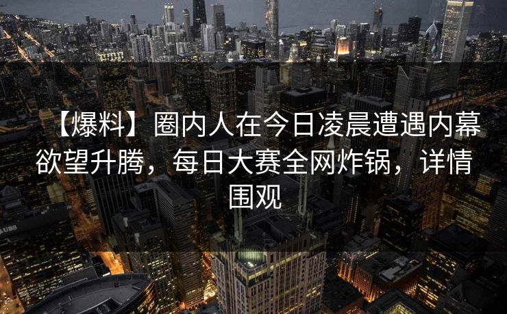 【爆料】圈内人在今日凌晨遭遇内幕欲望升腾，每日大赛全网炸锅，详情围观