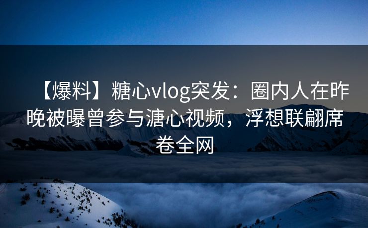 【爆料】糖心vlog突发：圈内人在昨晚被曝曾参与溏心视频，浮想联翩席卷全网
