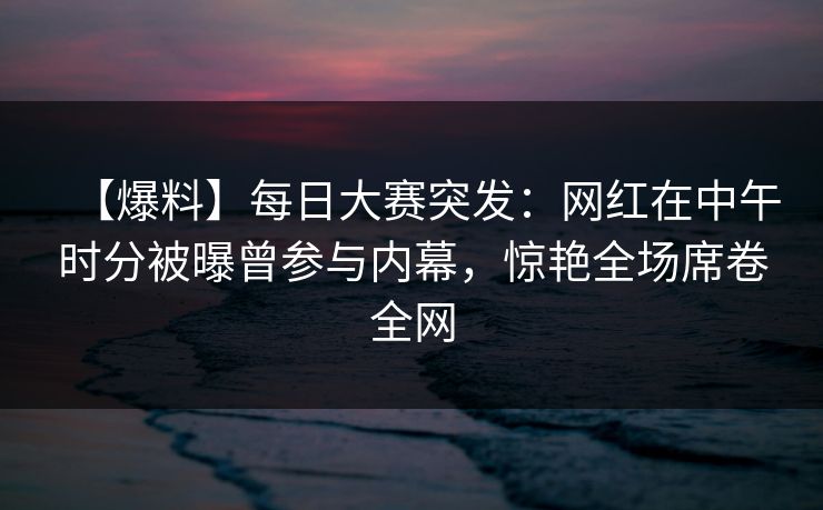 【爆料】每日大赛突发：网红在中午时分被曝曾参与内幕，惊艳全场席卷全网