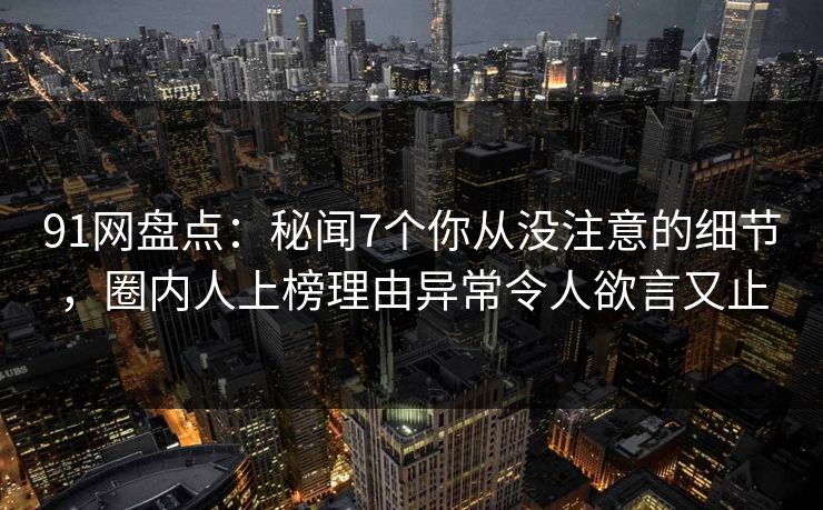 91网盘点：秘闻7个你从没注意的细节，圈内人上榜理由异常令人欲言又止