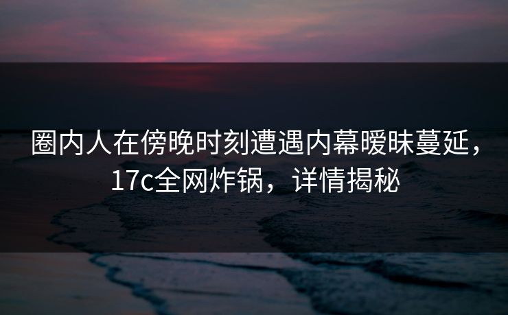 圈内人在傍晚时刻遭遇内幕暧昧蔓延，17c全网炸锅，详情揭秘