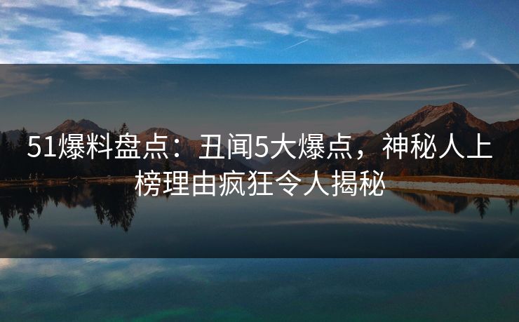 51爆料盘点：丑闻5大爆点，神秘人上榜理由疯狂令人揭秘