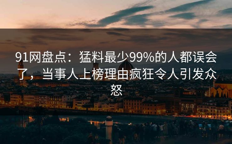 91网盘点：猛料最少99%的人都误会了，当事人上榜理由疯狂令人引发众怒